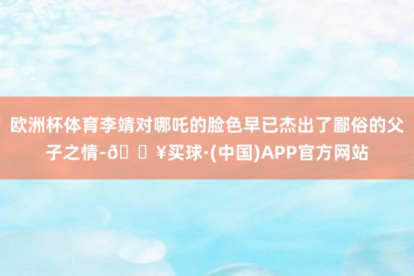 欧洲杯体育李靖对哪吒的脸色早已杰出了鄙俗的父子之情-🔥买球·(中国)APP官方网站