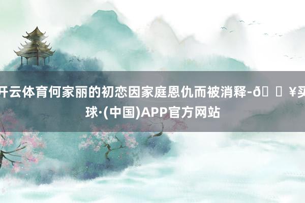 开云体育何家丽的初恋因家庭恩仇而被消释-🔥买球·(中国)APP官方网站