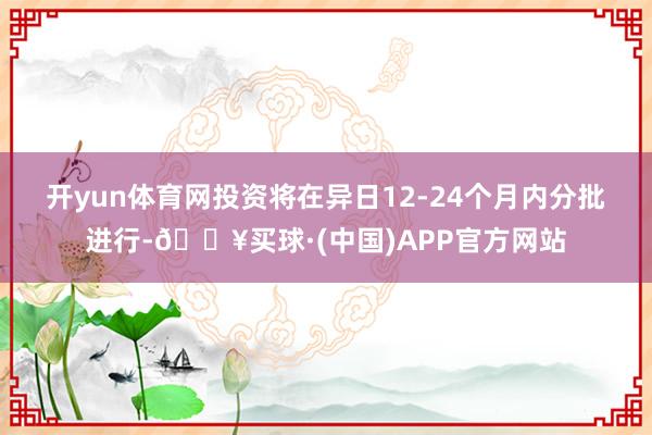 开yun体育网　　投资将在异日12-24个月内分批进行-🔥买球·(中国)APP官方网站