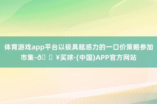 体育游戏app平台以极具眩惑力的一口价策略参加市集-🔥买球·(中国)APP官方网站