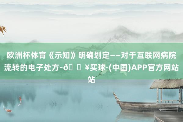 欧洲杯体育《示知》明确划定——对于互联网病院流转的电子处方-🔥买球·(中国)APP官方网站
