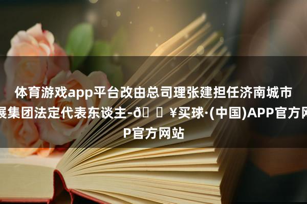 体育游戏app平台改由总司理张建担任济南城市发展集团法定代表东谈主-🔥买球·(中国)APP官方网站