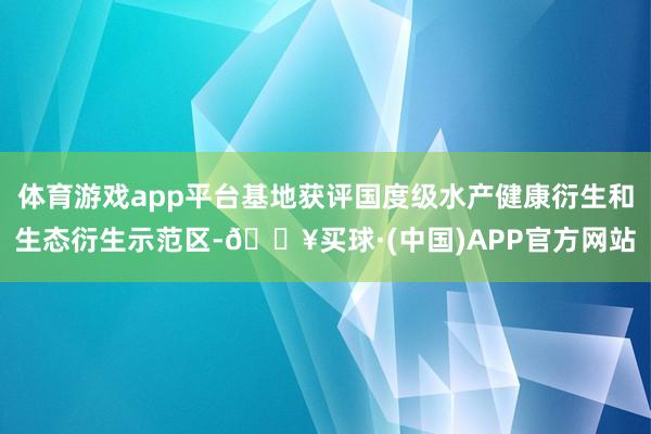 体育游戏app平台基地获评国度级水产健康衍生和生态衍生示范区-🔥买球·(中国)APP官方网站