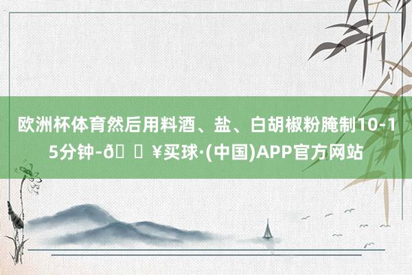 欧洲杯体育然后用料酒、盐、白胡椒粉腌制10-15分钟-🔥买球·(中国)APP官方网站