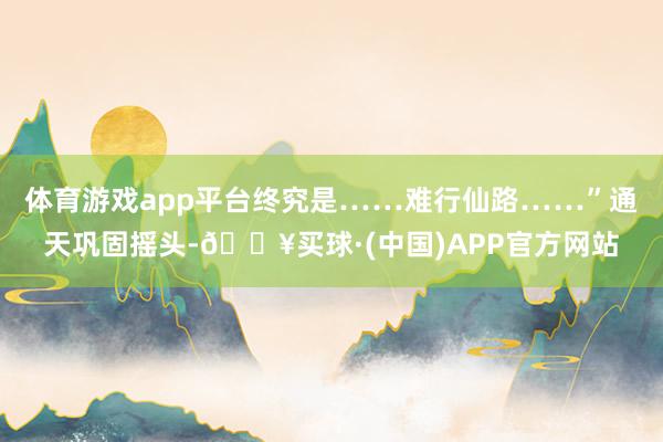 体育游戏app平台终究是……难行仙路……”通天巩固摇头-🔥买球·(中国)APP官方网站