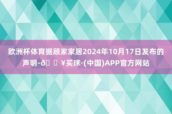 欧洲杯体育据顾家家居2024年10月17日发布的声明-🔥买球·(中国)APP官方网站