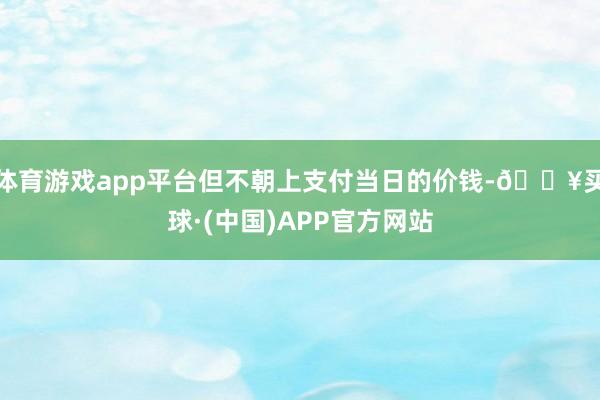 体育游戏app平台但不朝上支付当日的价钱-🔥买球·(中国)APP官方网站