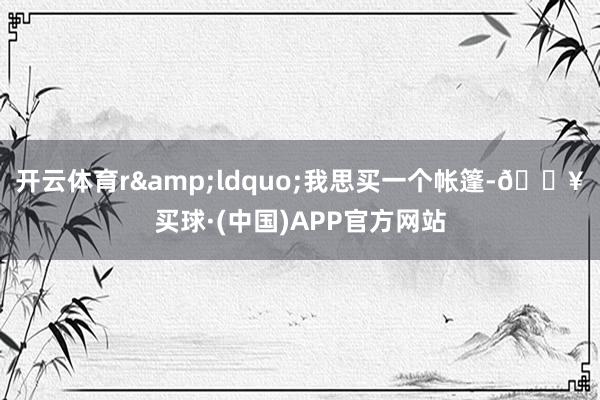 开云体育r&ldquo;我思买一个帐篷-🔥买球·(中国)APP官方网站