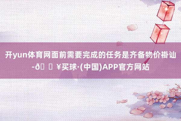 开yun体育网面前需要完成的任务是齐备物价褂讪-🔥买球·(中国)APP官方网站