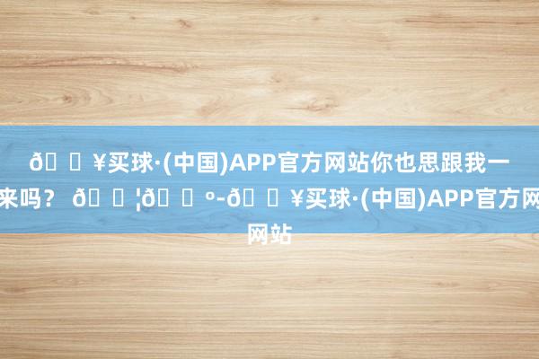 🔥买球·(中国)APP官方网站你也思跟我一谈来吗？ 🇦🇺-🔥买球·(中国)APP官方网站