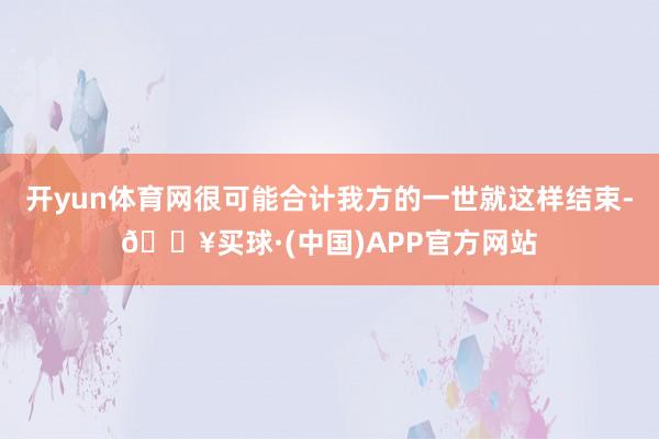 开yun体育网很可能合计我方的一世就这样结束-🔥买球·(中国)APP官方网站