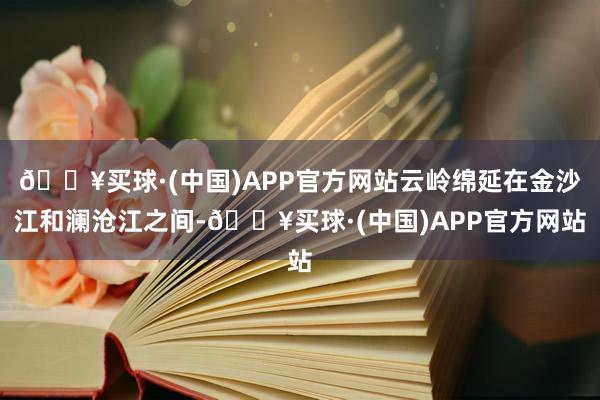 🔥买球·(中国)APP官方网站云岭绵延在金沙江和澜沧江之间-🔥买球·(中国)APP官方网站