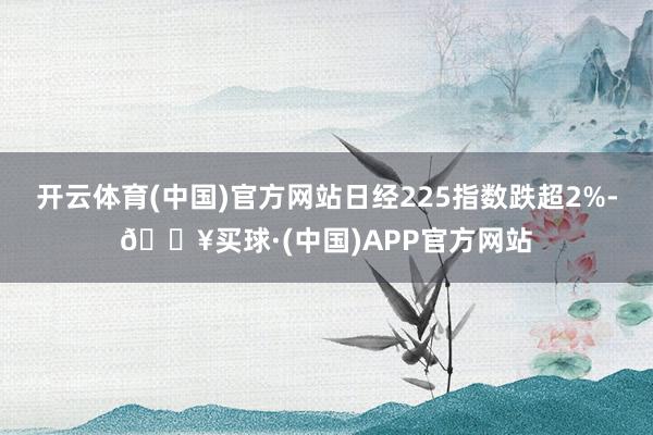 开云体育(中国)官方网站日经225指数跌超2%-🔥买球·(中国)APP官方网站