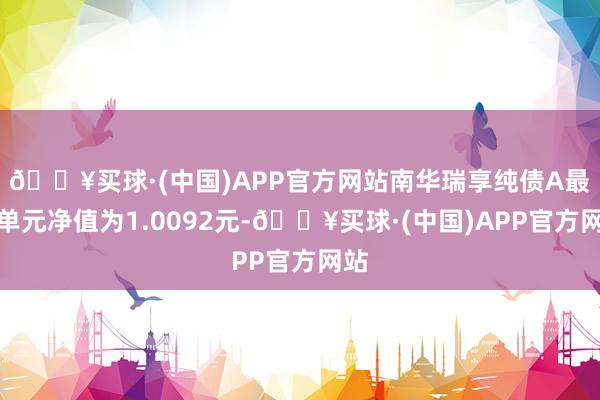 🔥买球·(中国)APP官方网站南华瑞享纯债A最新单元净值为1.0092元-🔥买球·(中国)APP官方网站