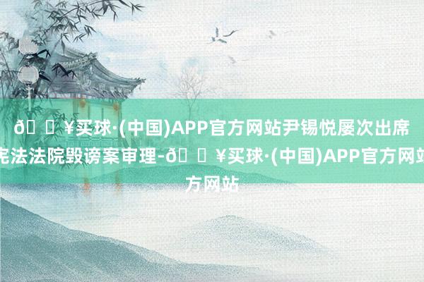 🔥买球·(中国)APP官方网站尹锡悦屡次出席宪法法院毁谤案审理-🔥买球·(中国)APP官方网站