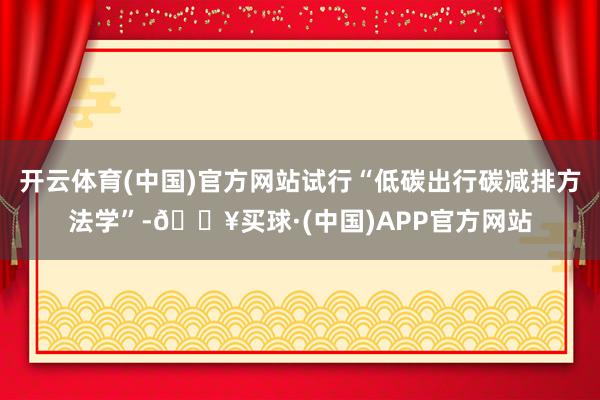 开云体育(中国)官方网站试行“低碳出行碳减排方法学”-🔥买球·(中国)APP官方网站