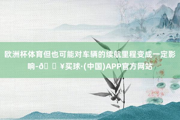 欧洲杯体育但也可能对车辆的续航里程变成一定影响-🔥买球·(中国)APP官方网站