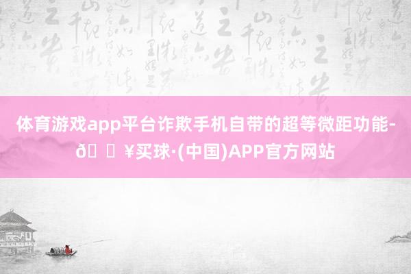 体育游戏app平台诈欺手机自带的超等微距功能-🔥买球·(中国)APP官方网站