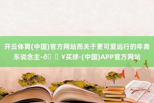 开云体育(中国)官方网站而关于更可爱远行的年青东说念主-🔥买球·(中国)APP官方网站