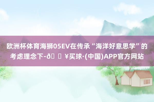 欧洲杯体育海狮05EV在传承“海洋好意思学”的考虑理念下-🔥买球·(中国)APP官方网站