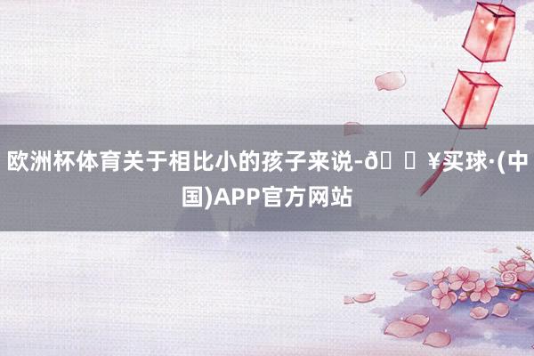 欧洲杯体育关于相比小的孩子来说-🔥买球·(中国)APP官方网站