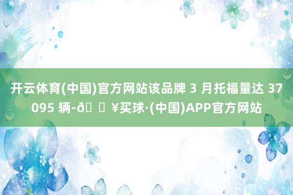 开云体育(中国)官方网站该品牌 3 月托福量达 37095 辆-🔥买球·(中国)APP官方网站
