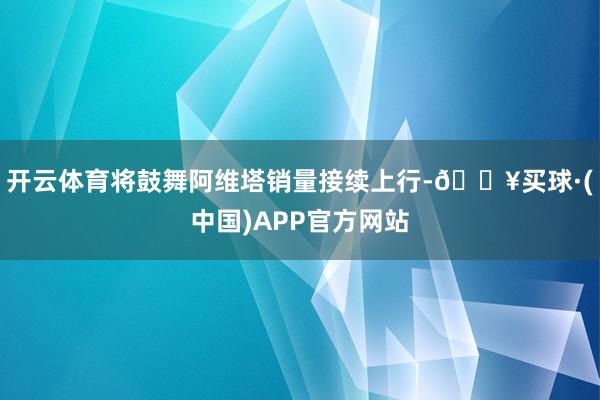 开云体育将鼓舞阿维塔销量接续上行-🔥买球·(中国)APP官方网站