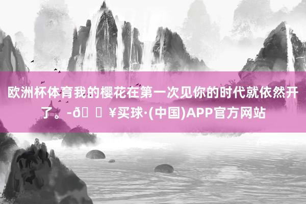 欧洲杯体育我的樱花在第一次见你的时代就依然开了。-🔥买球·(中国)APP官方网站