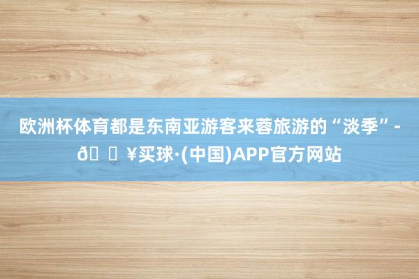 欧洲杯体育都是东南亚游客来蓉旅游的“淡季”-🔥买球·(中国)APP官方网站