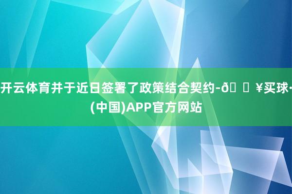 开云体育并于近日签署了政策结合契约-🔥买球·(中国)APP官方网站