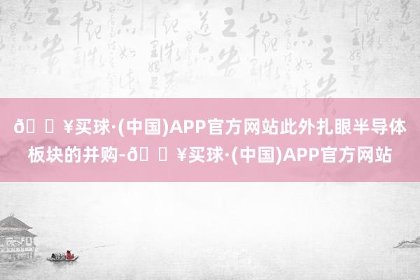 🔥买球·(中国)APP官方网站此外扎眼半导体板块的并购-🔥买球·(中国)APP官方网站