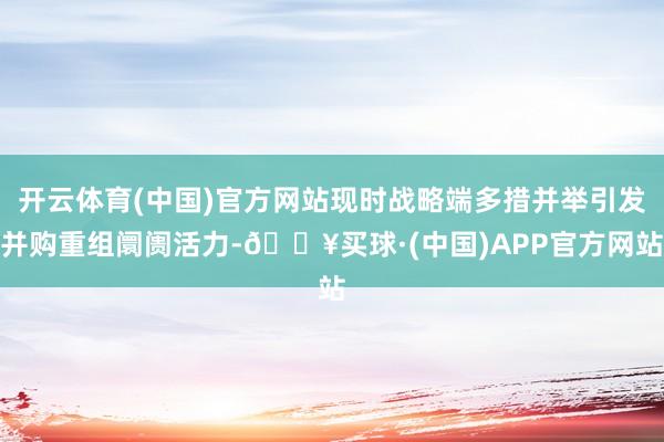 开云体育(中国)官方网站现时战略端多措并举引发并购重组阛阓活力-🔥买球·(中国)APP官方网站