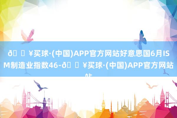 🔥买球·(中国)APP官方网站好意思国6月ISM制造业指数46-🔥买球·(中国)APP官方网站