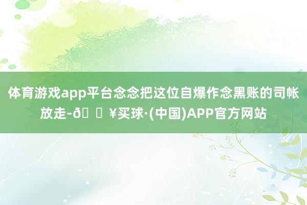 体育游戏app平台念念把这位自爆作念黑账的司帐放走-🔥买球·(中国)APP官方网站