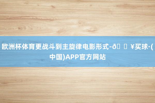 欧洲杯体育更战斗到主旋律电影形式-🔥买球·(中国)APP官方网站