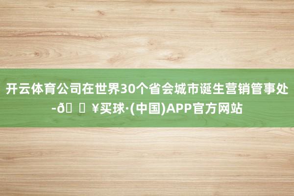 开云体育公司在世界30个省会城市诞生营销管事处-🔥买球·(中国)APP官方网站