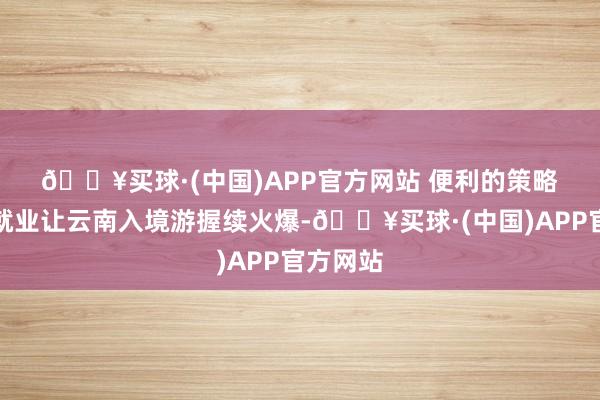 🔥买球·(中国)APP官方网站 　　便利的策略与优质就业让云南入境游握续火爆-🔥买球·(中国)APP官方网站