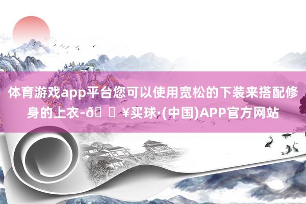 体育游戏app平台您可以使用宽松的下装来搭配修身的上衣-🔥买球·(中国)APP官方网站