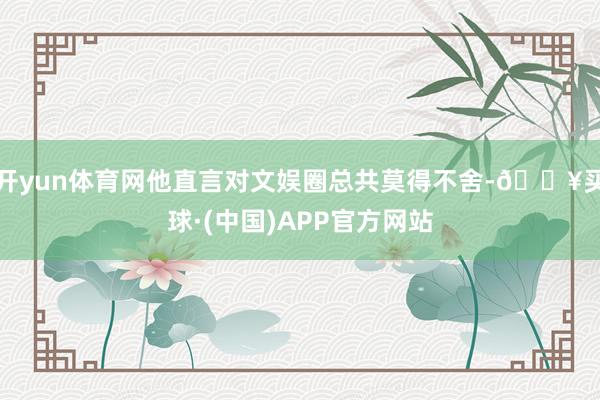 开yun体育网他直言对文娱圈总共莫得不舍-🔥买球·(中国)APP官方网站