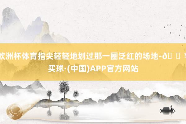 欧洲杯体育指尖轻轻地划过那一圈泛红的场地-🔥买球·(中国)APP官方网站
