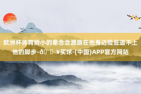 欧洲杯体育娇小的秦念念源跟在他身边险些追不上他的脚步-🔥买球·(中国)APP官方网站