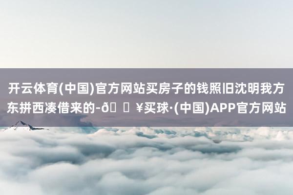 开云体育(中国)官方网站买房子的钱照旧沈明我方东拼西凑借来的-🔥买球·(中国)APP官方网站