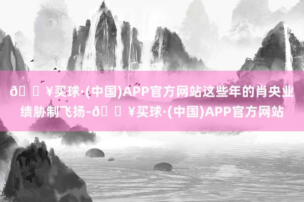 🔥买球·(中国)APP官方网站这些年的肖央业绩胁制飞扬-🔥买球·(中国)APP官方网站