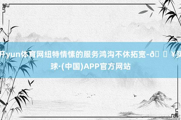 开yun体育网纽特情愫的服务鸿沟不休拓宽-🔥买球·(中国)APP官方网站