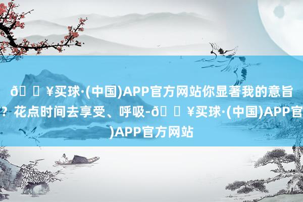 🔥买球·(中国)APP官方网站你显著我的意旨真谛吗？花点时间去享受、呼吸-🔥买球·(中国)APP官方网站