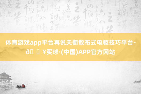 体育游戏app平台再说天衡散布式电驱技巧平台-🔥买球·(中国)APP官方网站