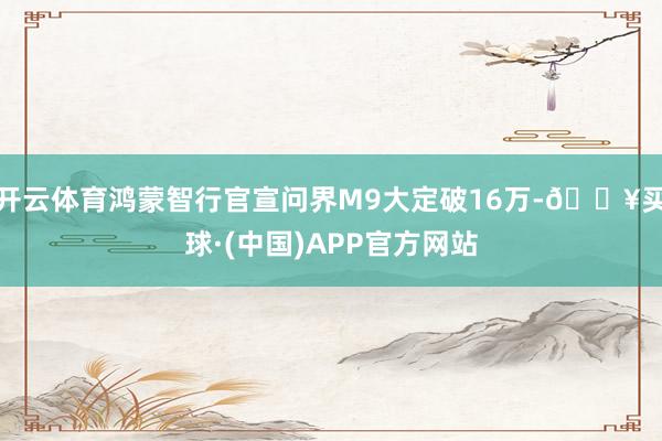 开云体育鸿蒙智行官宣问界M9大定破16万-🔥买球·(中国)APP官方网站