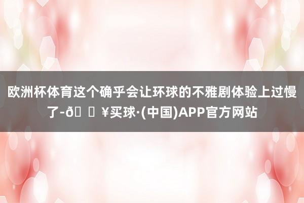 欧洲杯体育这个确乎会让环球的不雅剧体验上过慢了-🔥买球·(中国)APP官方网站