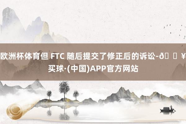 欧洲杯体育但 FTC 随后提交了修正后的诉讼-🔥买球·(中国)APP官方网站