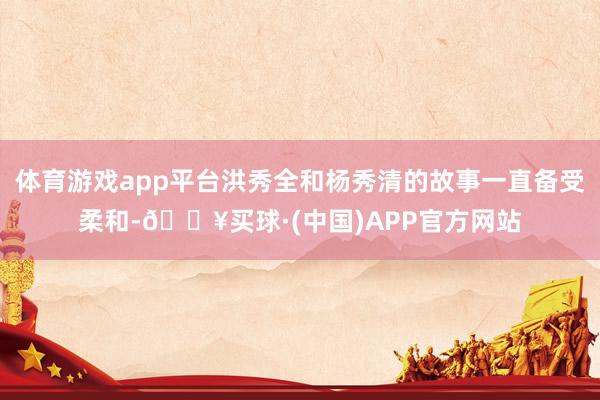 体育游戏app平台洪秀全和杨秀清的故事一直备受柔和-🔥买球·(中国)APP官方网站